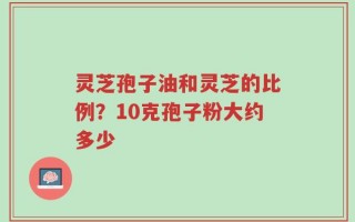 灵芝孢子油和灵芝的比例？10克孢子粉大约多少