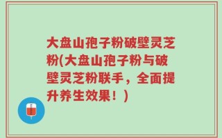 大盘山孢子粉破壁灵芝粉(大盘山孢子粉与破壁灵芝粉联手，全面提升养生效果！)
