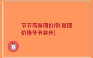节节高氨糖价格(氨糖价格节节攀升)