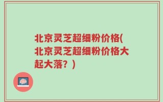 北京灵芝超细粉价格(北京灵芝超细粉价格大起大落？)