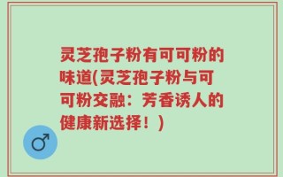 灵芝孢子粉有可可粉的味道(灵芝孢子粉与可可粉交融：芳香诱人的健康新选择！)