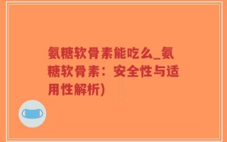 氨糖软骨素能吃么_氨糖软骨素：安全性与适用性解析)