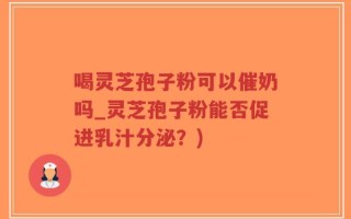 喝灵芝孢子粉可以催奶吗_灵芝孢子粉能否促进乳汁分泌？)