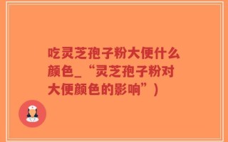 吃灵芝孢子粉大便什么颜色_“灵芝孢子粉对大便颜色的影响”)