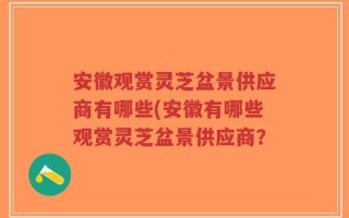 安徽观赏灵芝盆景供应商有哪些(安徽有哪些观赏灵芝盆景供应商？