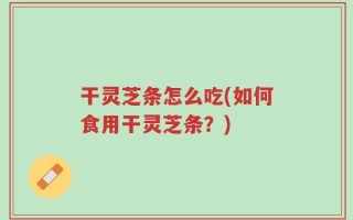 干灵芝条怎么吃(如何食用干灵芝条？)