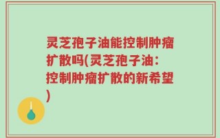 灵芝孢子油能控制肿瘤扩散吗(灵芝孢子油：控制肿瘤扩散的新希望)