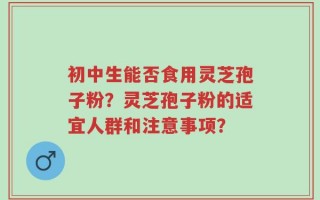 初中生能否食用灵芝孢子粉？灵芝孢子粉的适宜人群和注意事项？