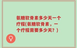 氨糖软骨素多少天一个疗程(氨糖软骨素，一个疗程需要多少天？)