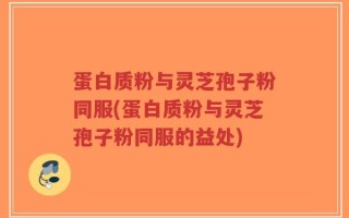 蛋白质粉与灵芝孢子粉同服(蛋白质粉与灵芝孢子粉同服的益处)