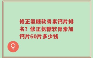 修正氨糖软骨素钙片排名？修正氨糖软骨素加钙片60片多少钱