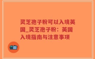 灵芝孢子粉可以入境英国_灵芝孢子粉：英国入境指南与注意事项