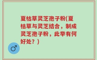 夏枯草灵芝孢子粉(夏枯草与灵芝结合，制成灵芝孢子粉，此举有何好处？)