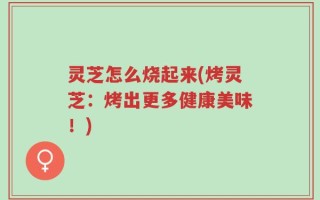 灵芝怎么烧起来(烤灵芝：烤出更多健康美味！)