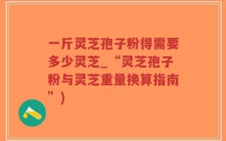 一斤灵芝孢子粉得需要多少灵芝_“灵芝孢子粉与灵芝重量换算指南”)