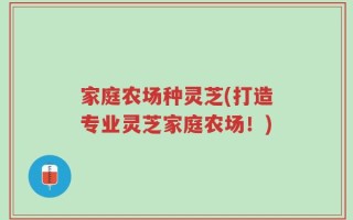 家庭农场种灵芝(打造专业灵芝家庭农场！)