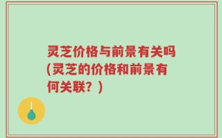 灵芝价格与前景有关吗(灵芝的价格和前景有何关联？)