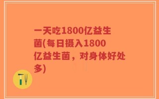 一天吃1800亿益生菌(每日摄入1800亿益生菌，对身体好处多)