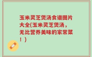 玉米灵芝煲汤食谱图片大全(玉米灵芝煲汤，无比营养美味的家常菜！)