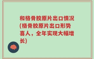 和格骨胶原片出口情况(格骨胶原片出口形势喜人，全年实现大幅增长)