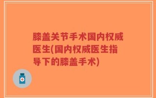 膝盖关节手术国内权威医生(国内权威医生指导下的膝盖手术)