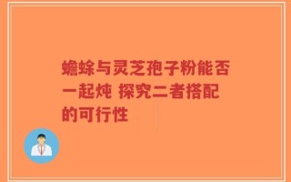 蟾蜍与灵芝孢子粉能否一起炖 探究二者搭配的可行性