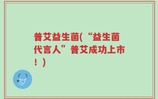 普艾益生菌(“益生菌代言人”普艾成功上市！)