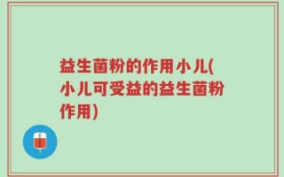 益生菌粉的作用小儿(小儿可受益的益生菌粉作用)