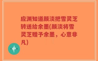 应渊知道颜淡把雪灵芝转送给余墨(颜淡将雪灵芝赠予余墨，心意非凡)