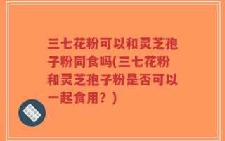 三七花粉可以和灵芝孢子粉同食吗(三七花粉和灵芝孢子粉是否可以一起食用？)