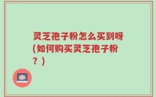 灵芝孢子粉怎么买到呀(如何购买灵芝孢子粉？)