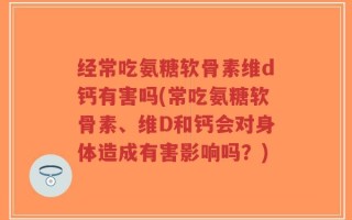 经常吃氨糖软骨素维d钙有害吗(常吃氨糖软骨素、维D和钙会对身体造成有害影响吗？)