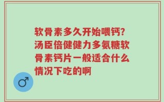 软骨素多久开始喂钙？汤臣倍健健力多氨糖软骨素钙片一般适合什么情况下吃的啊