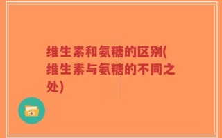 维生素和氨糖的区别(维生素与氨糖的不同之处)