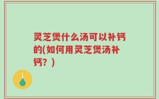 灵芝煲什么汤可以补钙的(如何用灵芝煲汤补钙？)