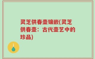 灵芝供春壶镶嵌(灵芝供春壶：古代壶艺中的珍品)