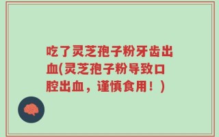 吃了灵芝孢子粉牙齿出血(灵芝孢子粉导致口腔出血，谨慎食用！)