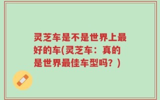 灵芝车是不是世界上最好的车(灵芝车：真的是世界最佳车型吗？)