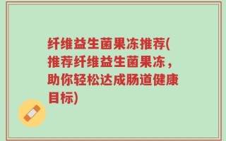 纤维益生菌果冻推荐(推荐纤维益生菌果冻，助你轻松达成肠道健康目标)