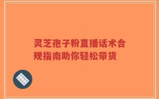 灵芝孢子粉直播话术合规指南助你轻松带货