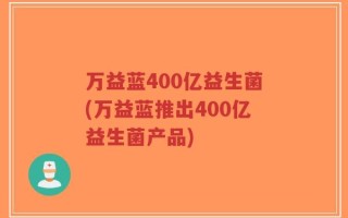 万益蓝400亿益生菌(万益蓝推出400亿益生菌产品)