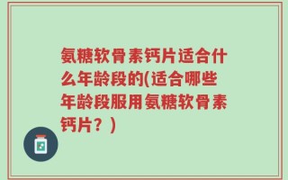 氨糖软骨素钙片适合什么年龄段的(适合哪些年龄段服用氨糖软骨素钙片？)