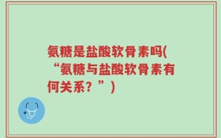 氨糖是盐酸软骨素吗(“氨糖与盐酸软骨素有何关系？”)