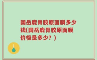 国岳鹿骨胶原面膜多少钱(国岳鹿骨胶原面膜价格是多少？)