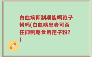 白血病抑制期能喝孢子粉吗(白血病患者可否在抑制期食用孢子粉？)