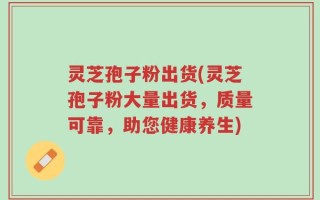灵芝孢子粉出货(灵芝孢子粉大量出货，质量可靠，助您健康养生)