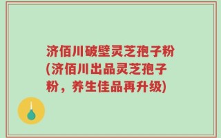 济佰川破壁灵芝孢子粉(济佰川出品灵芝孢子粉，养生佳品再升级)