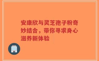 安康欣与灵芝孢子粉奇妙结合，带你寻求身心滋养新体验