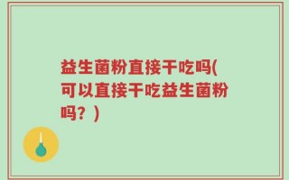益生菌粉直接干吃吗(可以直接干吃益生菌粉吗？)