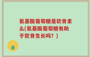 氨基酸葡萄糖是软骨素么(氨基酸葡萄糖有助于软骨生长吗？)